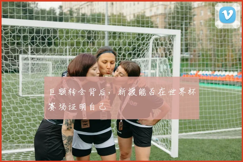 巨额转会背后,新援能否在世界杯赛场证明自己