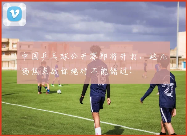 中国乒乓球公开赛即将开打,这几场焦点战你绝对不能错过!