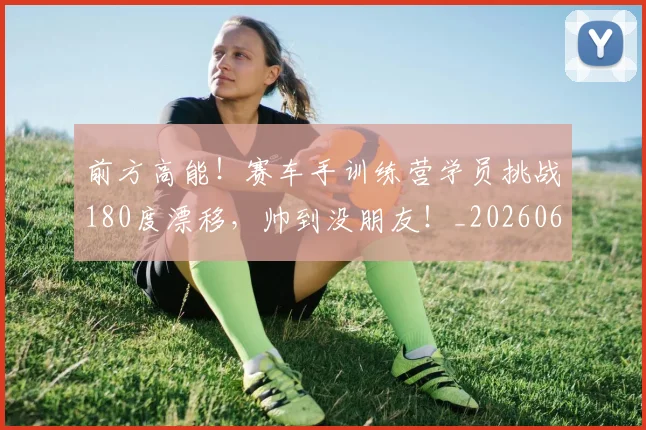 前方高能！赛车手训练营学员挑战180度漂移，帅到没朋友！_20260602212614