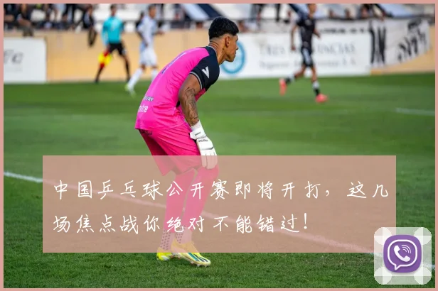 中国乒乓球公开赛即将开打，这几场焦点战你绝对不能错过！
