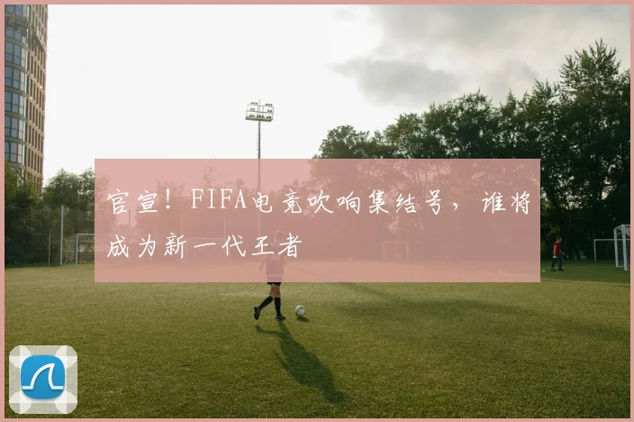 官宣!FIFA电竞吹响集结号,谁将成为新一代王者