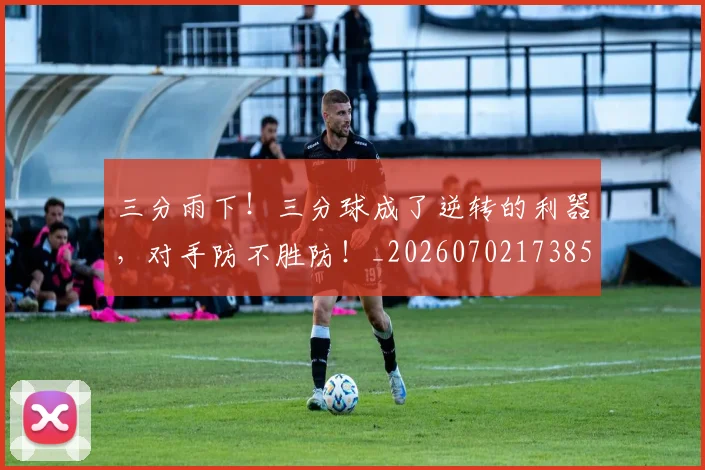 三分雨下！三分球成了逆转的利器，对手防不胜防！_20260702173858