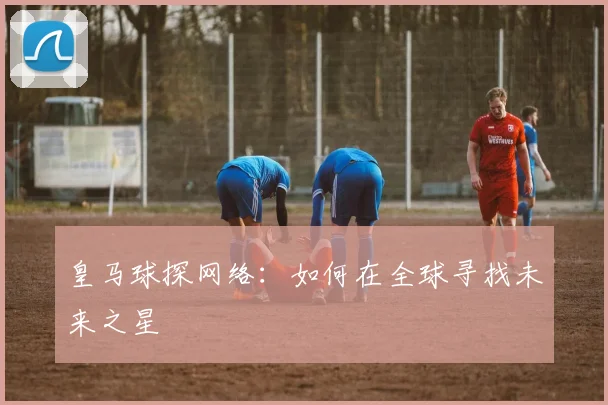 皇马球探网络：如何在全球寻找未来之星