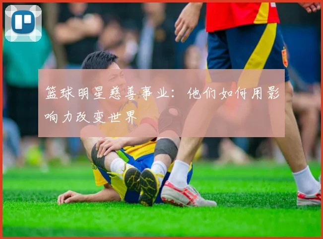 篮球明星慈善事业：他们如何用影响力改变世界