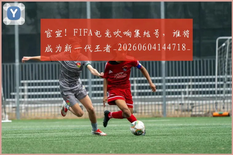 官宣!FIFA电竞吹响集结号,谁将成为新一代王者_20260604144718_20260707144124