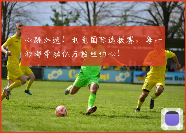 心跳加速！电竞国际选拔赛，每一秒都牵动亿万粉丝的心！