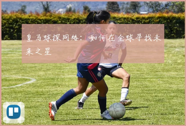 皇马球探网络：如何在全球寻找未来之星