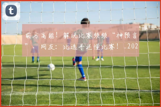 前方高能!解说比赛频频“神预言”,网友:比选手还懂比赛!_20260704174007