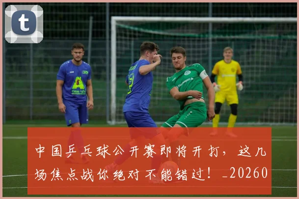 中国乒乓球公开赛即将开打,这几场焦点战你绝对不能错过!_20260531151511