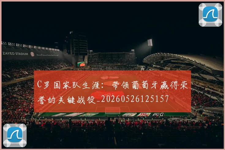 C罗国家队生涯：带领葡萄牙赢得荣誉的关键战役_20260526125157
