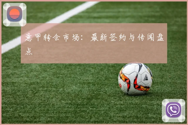 意甲转会市场：最新签约与传闻盘点