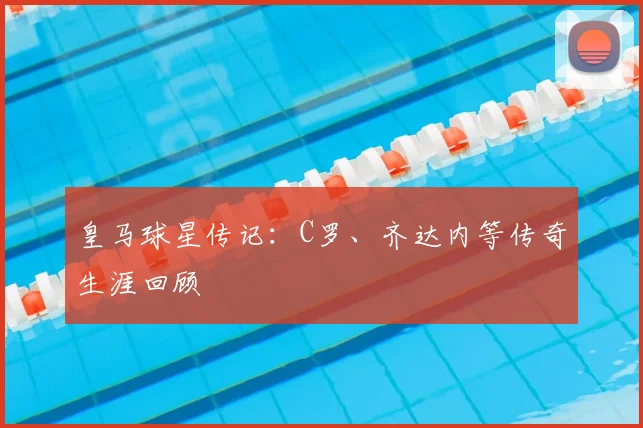 皇马球星传记:C罗、齐达内等传奇生涯回顾